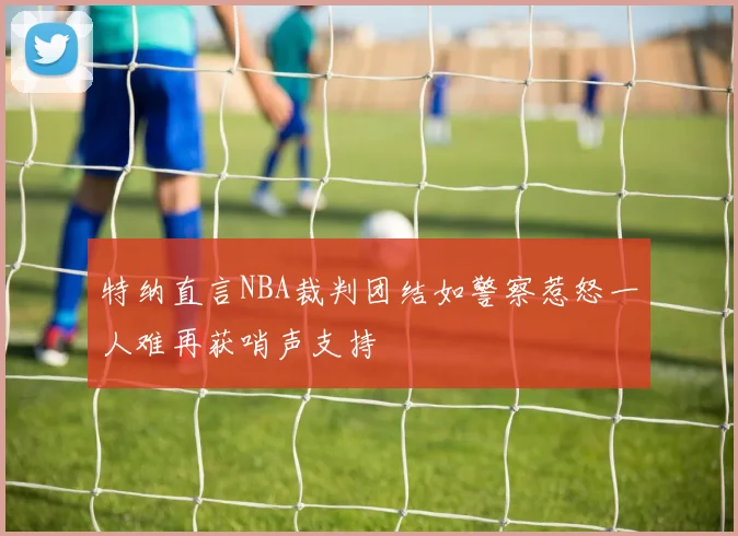 特纳直言NBA裁判团结如警察惹怒一人难再获哨声支持