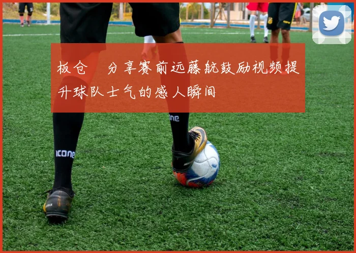 板仓滉分享赛前远藤航鼓励视频提升球队士气的感人瞬间