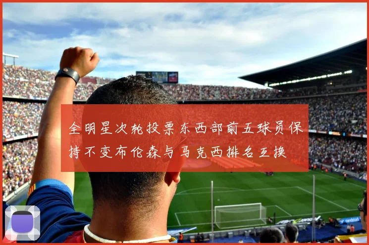 全明星次轮投票东西部前五球员保持不变布伦森与马克西排名互换