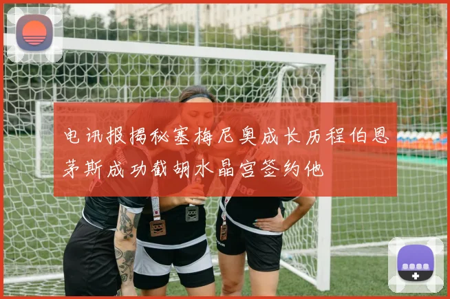 电讯报揭秘塞梅尼奥成长历程伯恩茅斯成功截胡水晶宫签约他
