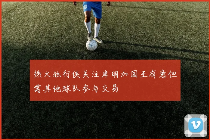 热火独行侠关注库明加国王有意但需其他球队参与交易