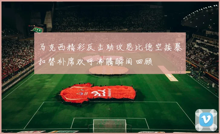 马克西精彩反击助攻恩比德空接暴扣替补席欢呼沸腾瞬间回顾