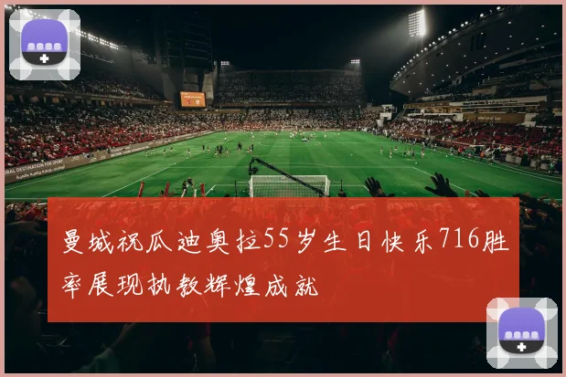 曼城祝瓜迪奥拉55岁生日快乐716胜率展现执教辉煌成就