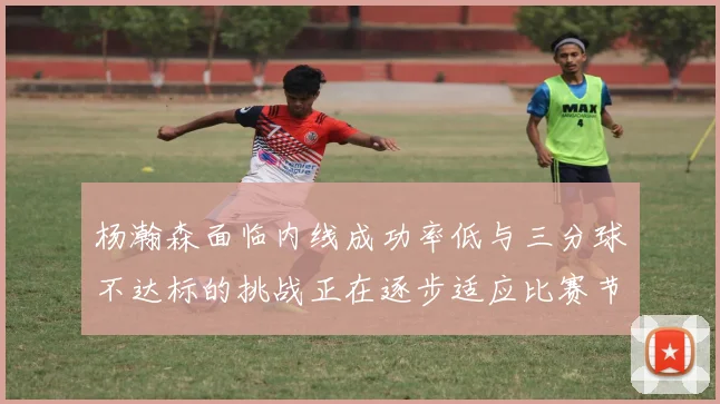 杨瀚森面临内线成功率低与三分球不达标的挑战正在逐步适应比赛节奏