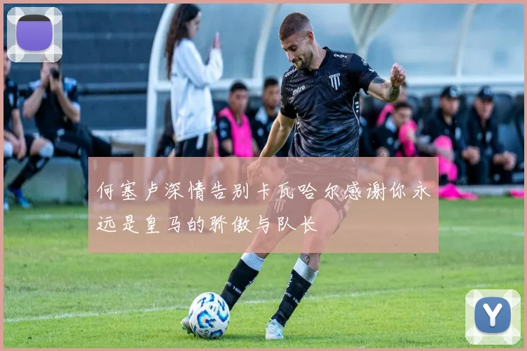 何塞卢深情告别卡瓦哈尔感谢你永远是皇马的骄傲与队长
