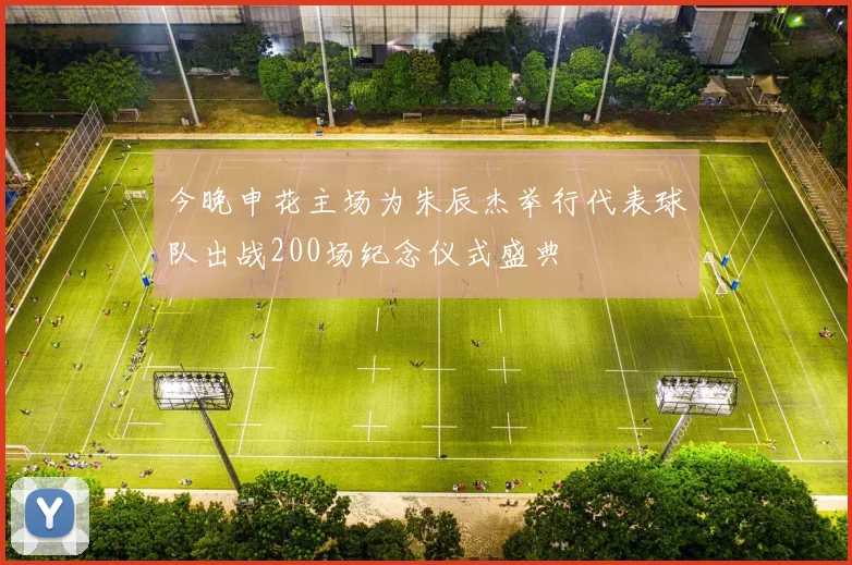 今晚申花主场为朱辰杰举行代表球队出战200场纪念仪式盛典