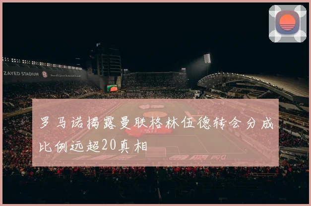 罗马诺揭露曼联格林伍德转会分成比例远超20真相