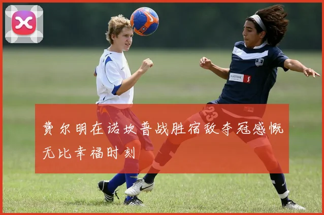 费尔明在诺坎普战胜宿敌夺冠感慨无比幸福时刻