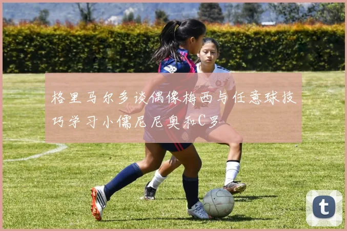格里马尔多谈偶像梅西与任意球技巧学习小儒尼尼奥和C罗