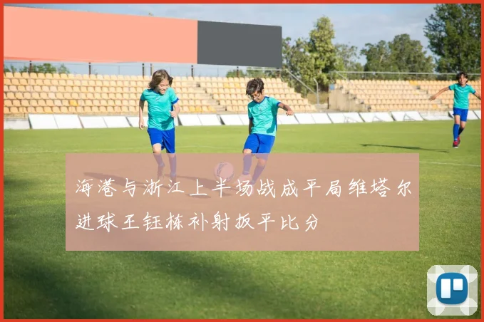 海港与浙江上半场战成平局维塔尔进球王钰栋补射扳平比分