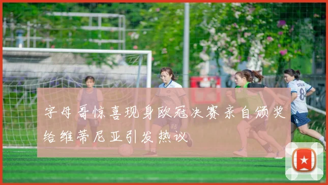 字母哥惊喜现身欧冠决赛亲自颁奖给维蒂尼亚引发热议
