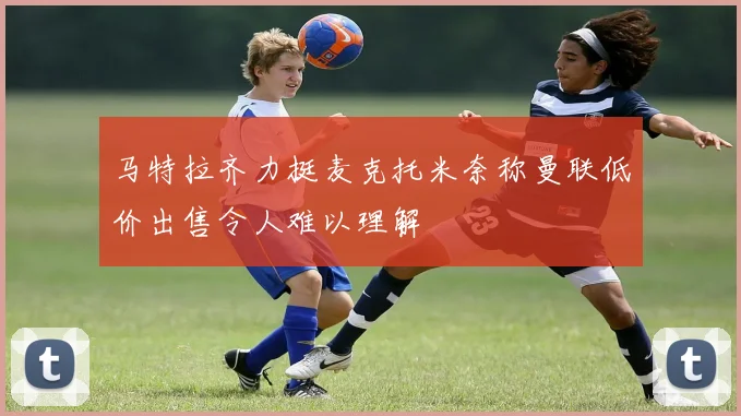 马特拉齐力挺麦克托米奈称曼联低价出售令人难以理解