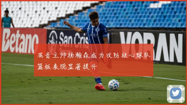 混音主帅杨瀚森成为攻防核心球队篮板表现显著提升